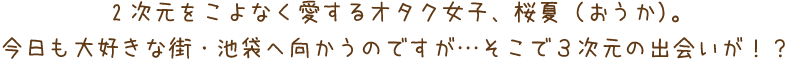 ２次元をこよなく愛するオタク女子、桜夏（おうか）。今日も大好きな街・池袋へ向かうのですが…そこで３次元の出会いが！？